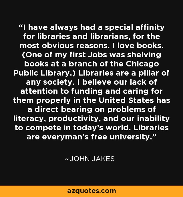 I have always had a special affinity for libraries and librarians, for the most obvious reasons. I love books. (One of my first Jobs was shelving books at a branch of the Chicago Public Library.) Libraries are a pillar of any society. I believe our lack of attention to funding and caring for them properly in the United States has a direct bearing on problems of literacy, productivity, and our inability to compete in today's world. Libraries are everyman's free university. - John Jakes