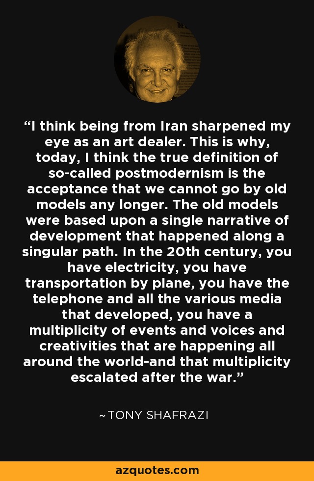 I think being from Iran sharpened my eye as an art dealer. This is why, today, I think the true definition of so-called postmodernism is the acceptance that we cannot go by old models any longer. The old models were based upon a single narrative of development that happened along a singular path. In the 20th century, you have electricity, you have transportation by plane, you have the telephone and all the various media that developed, you have a multiplicity of events and voices and creativities that are happening all around the world-and that multiplicity escalated after the war. - Tony Shafrazi