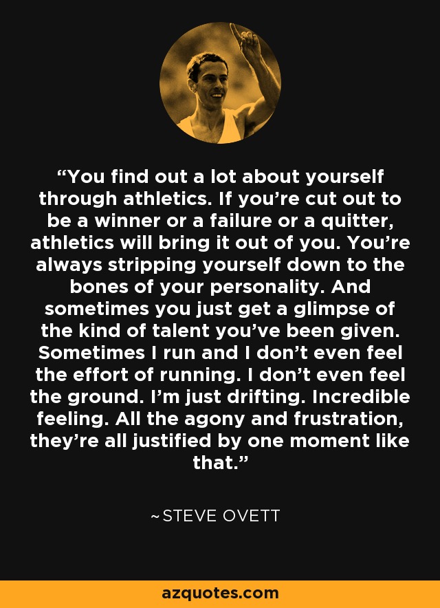 You find out a lot about yourself through athletics. If you're cut out to be a winner or a failure or a quitter, athletics will bring it out of you. You're always stripping yourself down to the bones of your personality. And sometimes you just get a glimpse of the kind of talent you've been given. Sometimes I run and I don't even feel the effort of running. I don't even feel the ground. I'm just drifting. Incredible feeling. All the agony and frustration, they're all justified by one moment like that. - Steve Ovett