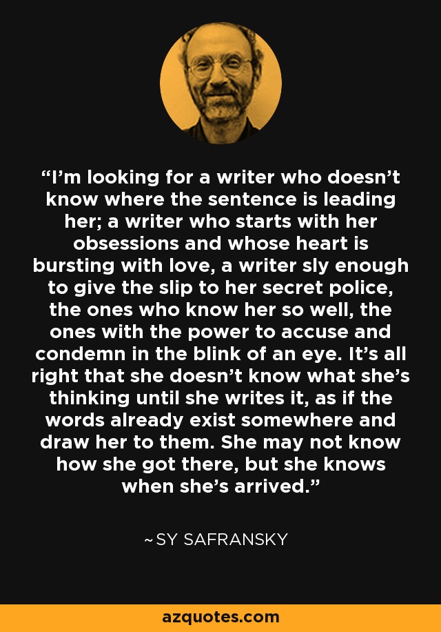 I'm looking for a writer who doesn't know where the sentence is leading her; a writer who starts with her obsessions and whose heart is bursting with love, a writer sly enough to give the slip to her secret police, the ones who know her so well, the ones with the power to accuse and condemn in the blink of an eye. It's all right that she doesn't know what she's thinking until she writes it, as if the words already exist somewhere and draw her to them. She may not know how she got there, but she knows when she's arrived. - Sy Safransky