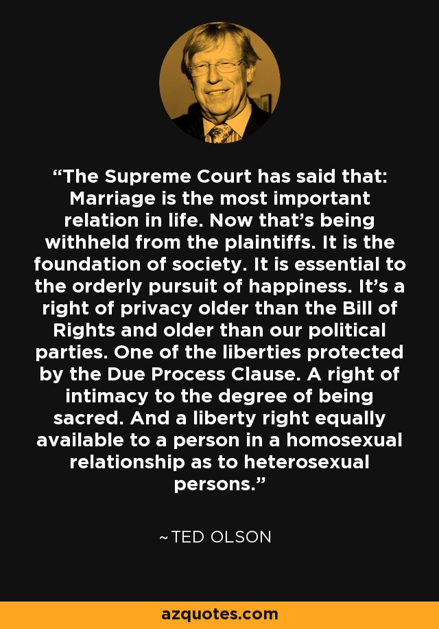 The Supreme Court has said that: Marriage is the most important relation in life. Now that's being withheld from the plaintiffs. It is the foundation of society. It is essential to the orderly pursuit of happiness. It's a right of privacy older than the Bill of Rights and older than our political parties. One of the liberties protected by the Due Process Clause. A right of intimacy to the degree of being sacred. And a liberty right equally available to a person in a homosexual relationship as to heterosexual persons. - Ted Olson