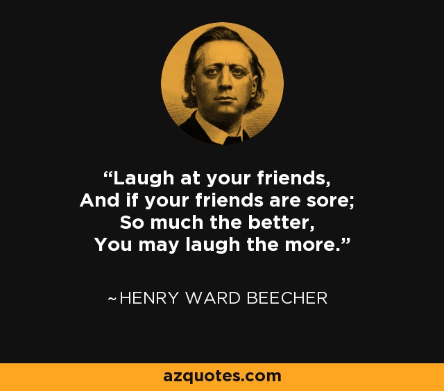 Laugh at your friends, And if your friends are sore; So much the better, You may laugh the more. - Henry Ward Beecher