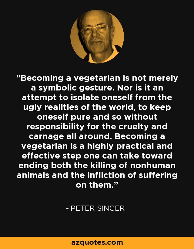 Becoming a vegetarian is not merely a symbolic gesture. Nor is it an attempt to isolate oneself from the ugly realities of the world, to keep oneself pure and so without responsibility for the cruelty and carnage all around. Becoming a vegetarian is a highly practical and effective step one can take toward ending both the killing of nonhuman animals and the infliction of suffering on them. - Peter Singer