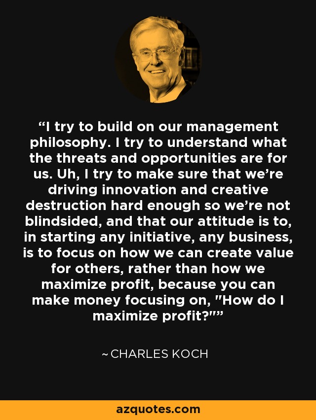 I try to build on our management philosophy. I try to understand what the threats and opportunities are for us. Uh, I try to make sure that we're driving innovation and creative destruction hard enough so we're not blindsided, and that our attitude is to, in starting any initiative, any business, is to focus on how we can create value for others, rather than how we maximize profit, because you can make money focusing on, 