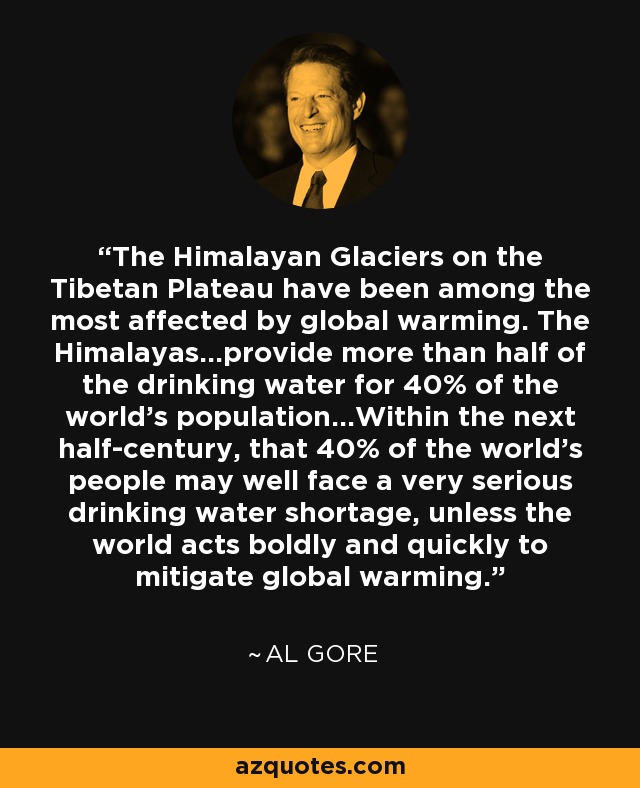 The Himalayan Glaciers on the Tibetan Plateau have been among the most affected by global warming. The Himalayas...provide more than half of the drinking water for 40% of the world's population...Within the next half-century, that 40% of the world's people may well face a very serious drinking water shortage, unless the world acts boldly and quickly to mitigate global warming. - Al Gore