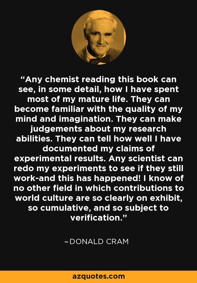 Any chemist reading this book can see, in some detail, how I have spent most of my mature life. They can become familiar with the quality of my mind and imagination. They can make judgements about my research abilities. They can tell how well I have documented my claims of experimental results. Any scientist can redo my experiments to see if they still work-and this has happened! I know of no other field in which contributions to world culture are so clearly on exhibit, so cumulative, and so subject to verification. - Donald Cram