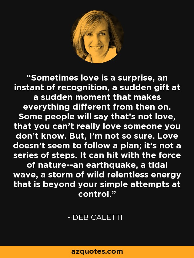 Sometimes love is a surprise, an instant of recognition, a sudden gift at a sudden moment that makes everything different from then on. Some people will say that's not love, that you can't really love someone you don't know. But, I'm not so sure. Love doesn't seem to follow a plan; it's not a series of steps. It can hit with the force of nature--an earthquake, a tidal wave, a storm of wild relentless energy that is beyond your simple attempts at control. - Deb Caletti