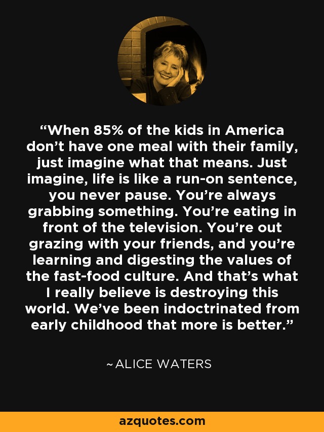 When 85% of the kids in America don't have one meal with their family, just imagine what that means. Just imagine, life is like a run-on sentence, you never pause. You're always grabbing something. You're eating in front of the television. You're out grazing with your friends, and you're learning and digesting the values of the fast-food culture. And that's what I really believe is destroying this world. We've been indoctrinated from early childhood that more is better. - Alice Waters