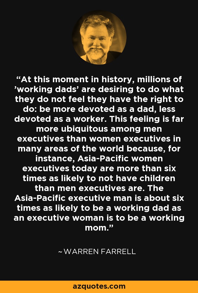 At this moment in history, millions of 'working dads' are desiring to do what they do not feel they have the right to do: be more devoted as a dad, less devoted as a worker. This feeling is far more ubiquitous among men executives than women executives in many areas of the world because, for instance, Asia-Pacific women executives today are more than six times as likely to not have children than men executives are. The Asia-Pacific executive man is about six times as likely to be a working dad as an executive woman is to be a working mom. - Warren Farrell