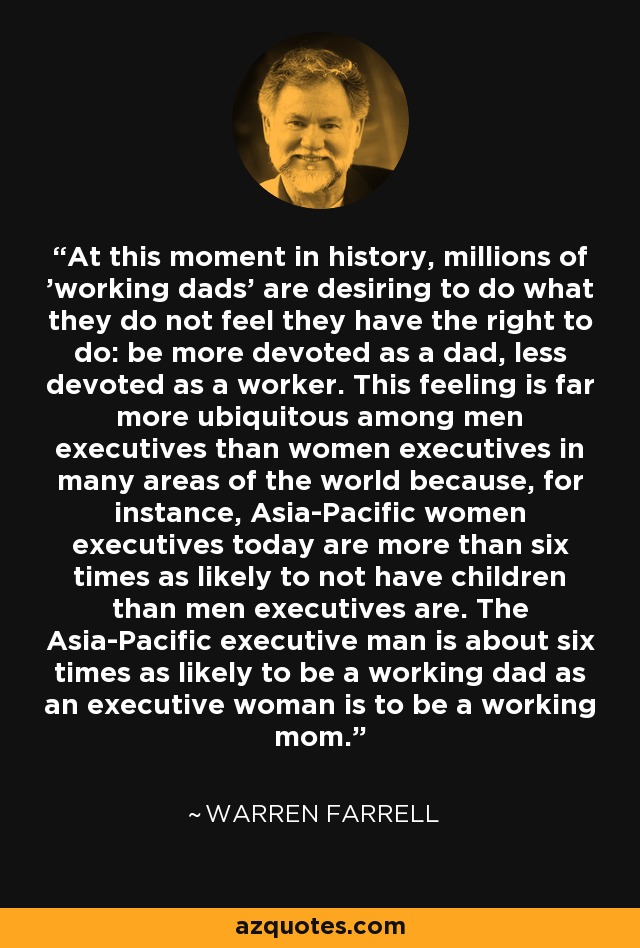 At this moment in history, millions of 'working dads' are desiring to do what they do not feel they have the right to do: be more devoted as a dad, less devoted as a worker. This feeling is far more ubiquitous among men executives than women executives in many areas of the world because, for instance, Asia-Pacific women executives today are more than six times as likely to not have children than men executives are. The Asia-Pacific executive man is about six times as likely to be a working dad as an executive woman is to be a working mom. - Warren Farrell