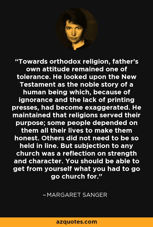 Towards orthodox religion, father's own attitude remained one of tolerance. He looked upon the New Testament as the noble story of a human being which, because of ignorance and the lack of printing presses, had become exaggerated. He maintained that religions served their purpose; some people depended on them all their lives to make them honest. Others did not need to be so held in line. But subjection to any church was a reflection on strength and character. You should be able to get from yourself what you had to go go church for. - Margaret Sanger