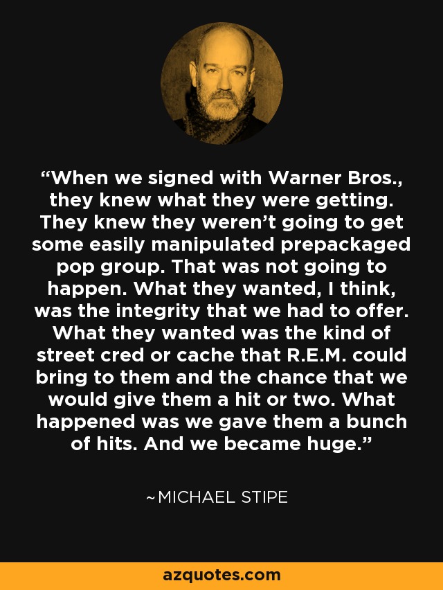 When we signed with Warner Bros., they knew what they were getting. They knew they weren't going to get some easily manipulated prepackaged pop group. That was not going to happen. What they wanted, I think, was the integrity that we had to offer. What they wanted was the kind of street cred or cache that R.E.M. could bring to them and the chance that we would give them a hit or two. What happened was we gave them a bunch of hits. And we became huge. - Michael Stipe