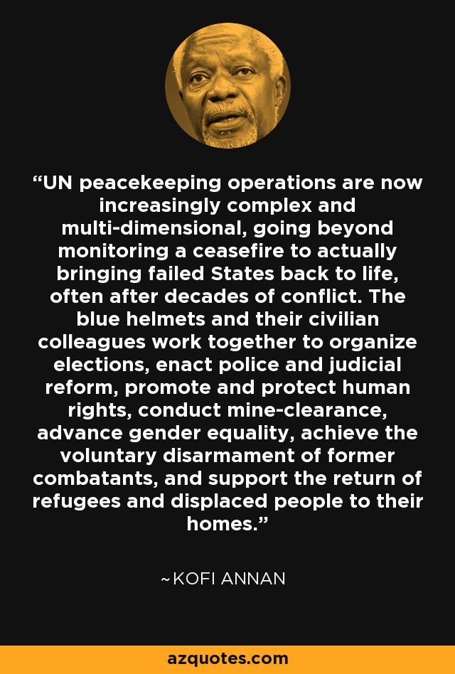 UN peacekeeping operations are now increasingly complex and multi-dimensional, going beyond monitoring a ceasefire to actually bringing failed States back to life, often after decades of conflict. The blue helmets and their civilian colleagues work together to organize elections, enact police and judicial reform, promote and protect human rights, conduct mine-clearance, advance gender equality, achieve the voluntary disarmament of former combatants, and support the return of refugees and displaced people to their homes. - Kofi Annan