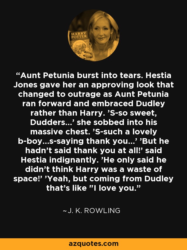 Aunt Petunia burst into tears. Hestia Jones gave her an approving look that changed to outrage as Aunt Petunia ran forward and embraced Dudley rather than Harry. 'S-so sweet, Dudders...' she sobbed into his massive chest. 'S-such a lovely b-boy...s-saying thank you...' 'But he hadn't said thank you at all!' said Hestia indignantly. 'He only said he didn't think Harry was a waste of space!' 'Yeah, but coming from Dudley that's like 