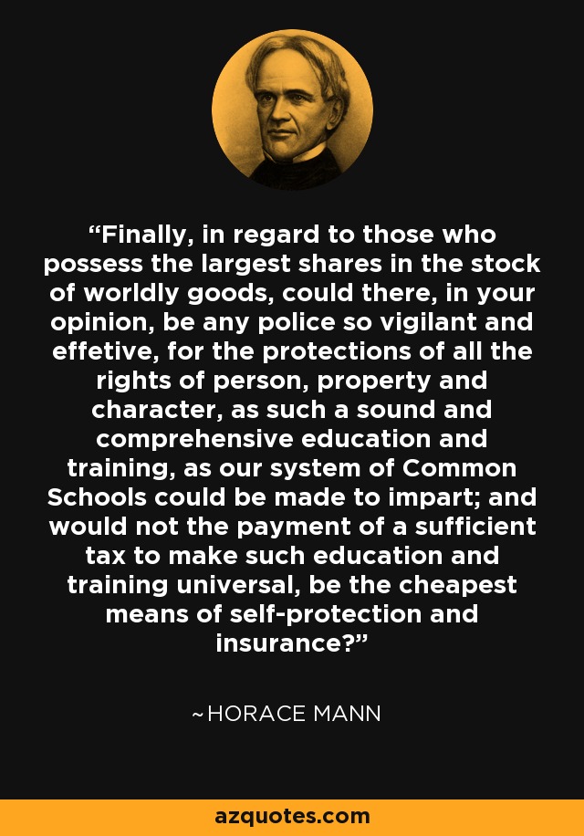 Finally, in regard to those who possess the largest shares in the stock of worldly goods, could there, in your opinion, be any police so vigilant and effetive, for the protections of all the rights of person, property and character, as such a sound and comprehensive education and training, as our system of Common Schools could be made to impart; and would not the payment of a sufficient tax to make such education and training universal, be the cheapest means of self-protection and insurance? - Horace Mann