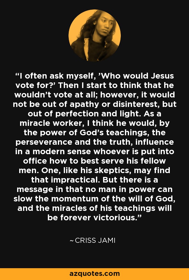 I often ask myself, 'Who would Jesus vote for?' Then I start to think that he wouldn't vote at all; however, it would not be out of apathy or disinterest, but out of perfection and light. As a miracle worker, I think he would, by the power of God's teachings, the perseverance and the truth, influence in a modern sense whoever is put into office how to best serve his fellow men. One, like his skeptics, may find that impractical. But there is a message in that no man in power can slow the momentum of the will of God, and the miracles of his teachings will be forever victorious. - Criss Jami