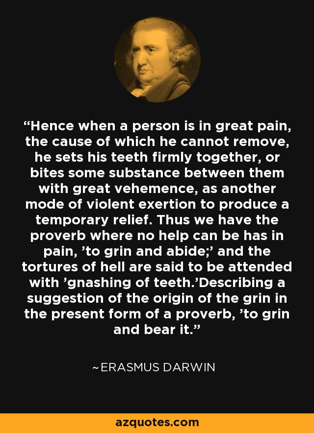 Hence when a person is in great pain, the cause of which he cannot remove, he sets his teeth firmly together, or bites some substance between them with great vehemence, as another mode of violent exertion to produce a temporary relief. Thus we have the proverb where no help can be has in pain, 'to grin and abide;' and the tortures of hell are said to be attended with 'gnashing of teeth.'Describing a suggestion of the origin of the grin in the present form of a proverb, 'to grin and bear it.' - Erasmus Darwin