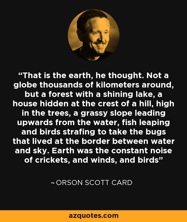 That is the earth, he thought. Not a globe thousands of kilometers around, but a forest with a shining lake, a house hidden at the crest of a hill, high in the trees, a grassy slope leading upwards from the water, fish leaping and birds strafing to take the bugs that lived at the border between water and sky. Earth was the constant noise of crickets, and winds, and birds - Orson Scott Card