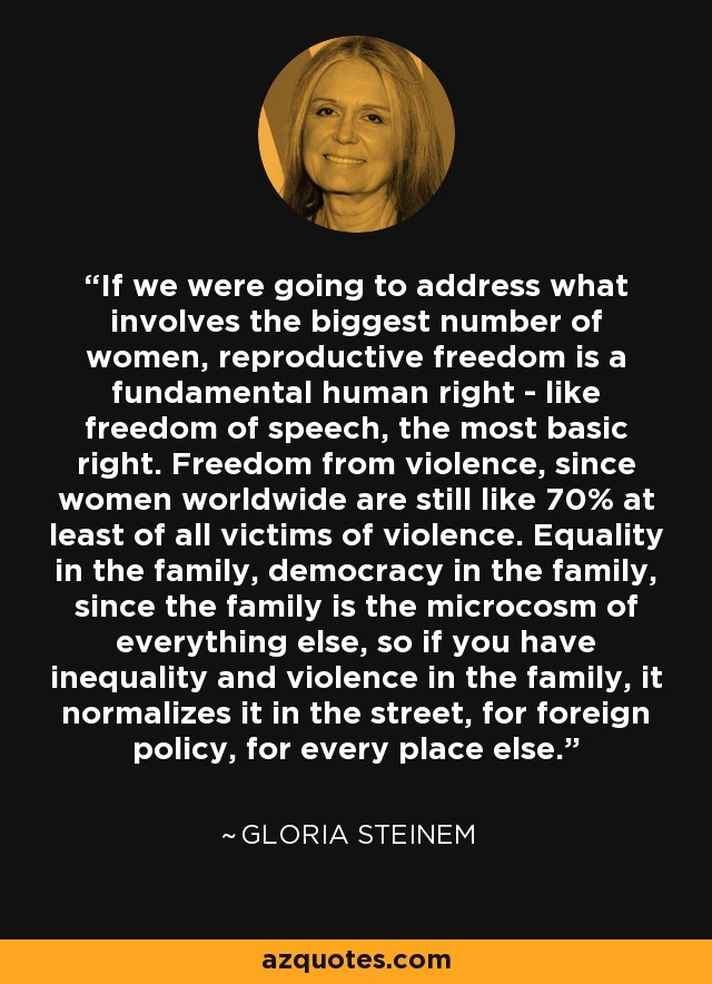 If we were going to address what involves the biggest number of women, reproductive freedom is a fundamental human right - like freedom of speech, the most basic right. Freedom from violence, since women worldwide are still like 70% at least of all victims of violence. Equality in the family, democracy in the family, since the family is the microcosm of everything else, so if you have inequality and violence in the family, it normalizes it in the street, for foreign policy, for every place else. - Gloria Steinem