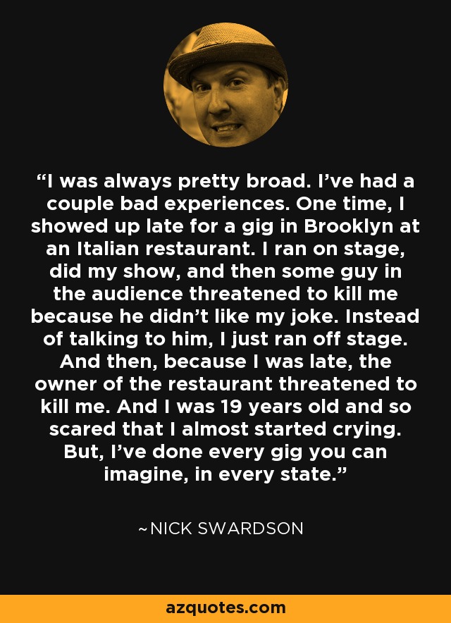 I was always pretty broad. I've had a couple bad experiences. One time, I showed up late for a gig in Brooklyn at an Italian restaurant. I ran on stage, did my show, and then some guy in the audience threatened to kill me because he didn't like my joke. Instead of talking to him, I just ran off stage. And then, because I was late, the owner of the restaurant threatened to kill me. And I was 19 years old and so scared that I almost started crying. But, I've done every gig you can imagine, in every state. - Nick Swardson