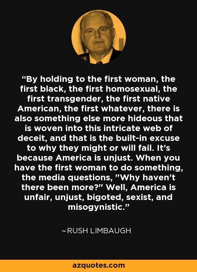 By holding to the first woman, the first black, the first homosexual, the first transgender, the first native American, the first whatever, there is also something else more hideous that is woven into this intricate web of deceit, and that is the built-in excuse to why they might or will fail. It's because America is unjust. When you have the first woman to do something, the media questions, 