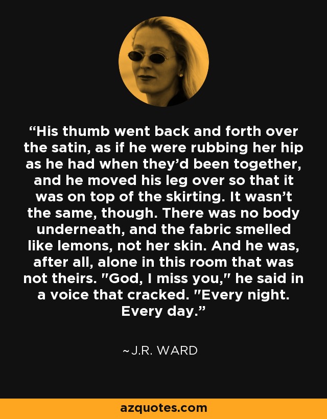 His thumb went back and forth over the satin, as if he were rubbing her hip as he had when they'd been together, and he moved his leg over so that it was on top of the skirting. It wasn't the same, though. There was no body underneath, and the fabric smelled like lemons, not her skin. And he was, after all, alone in this room that was not theirs. 