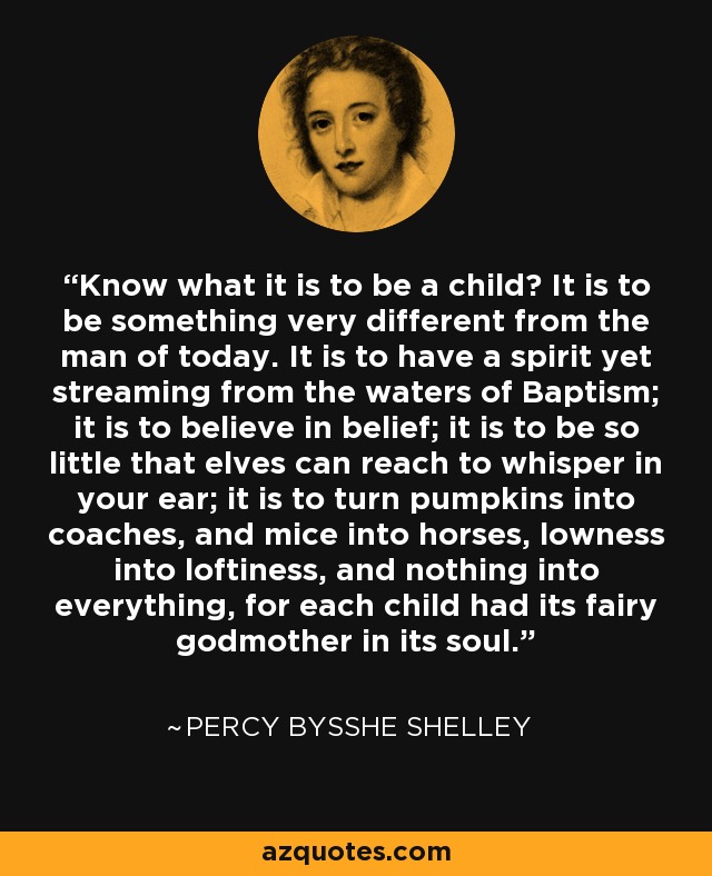 Know what it is to be a child? It is to be something very different from the man of today. It is to have a spirit yet streaming from the waters of Baptism; it is to believe in belief; it is to be so little that elves can reach to whisper in your ear; it is to turn pumpkins into coaches, and mice into horses, lowness into loftiness, and nothing into everything, for each child had its fairy godmother in its soul. - Percy Bysshe Shelley