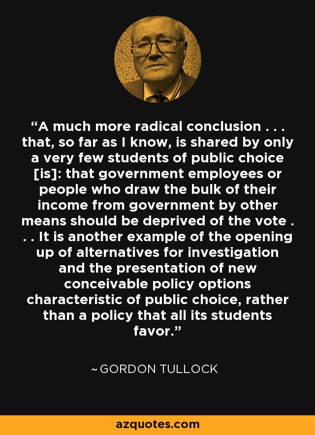 A much more radical conclusion . . . that, so far as I know, is shared by only a very few students of public choice [is]: that government employees or people who draw the bulk of their income from government by other means should be deprived of the vote . . . It is another example of the opening up of alternatives for investigation and the presentation of new conceivable policy options characteristic of public choice, rather than a policy that all its students favor. - Gordon Tullock