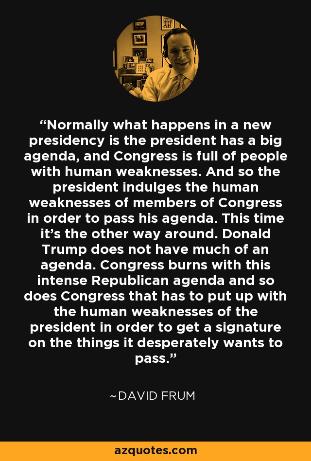 Normally what happens in a new presidency is the president has a big agenda, and Congress is full of people with human weaknesses. And so the president indulges the human weaknesses of members of Congress in order to pass his agenda. This time it's the other way around. Donald Trump does not have much of an agenda. Congress burns with this intense Republican agenda and so does Congress that has to put up with the human weaknesses of the president in order to get a signature on the things it desperately wants to pass. - David Frum