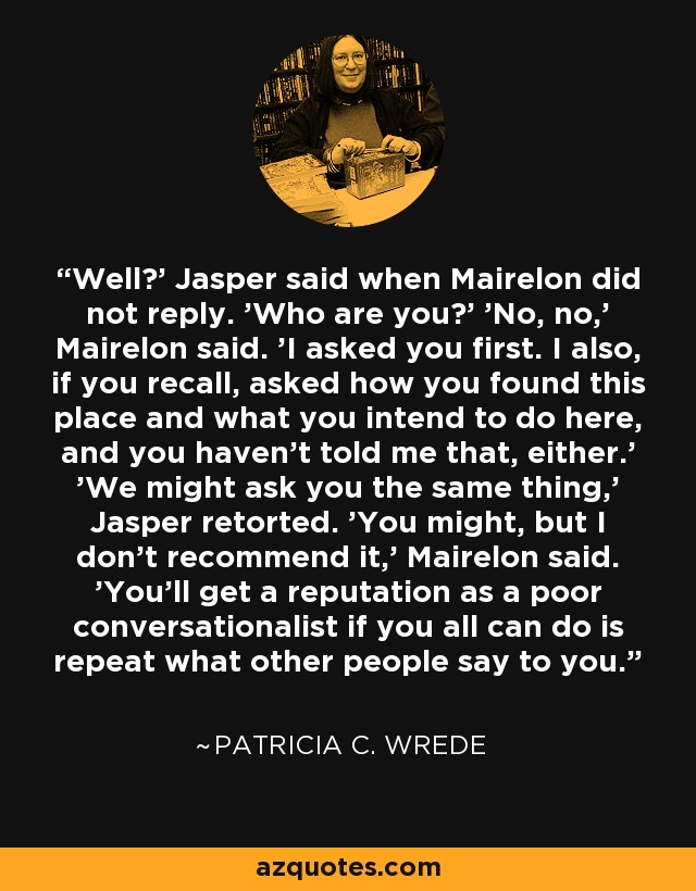 Well?' Jasper said when Mairelon did not reply. 'Who are you?' 'No, no,' Mairelon said. 'I asked you first. I also, if you recall, asked how you found this place and what you intend to do here, and you haven't told me that, either.' 'We might ask you the same thing,' Jasper retorted. 'You might, but I don't recommend it,' Mairelon said. 'You'll get a reputation as a poor conversationalist if you all can do is repeat what other people say to you. - Patricia C. Wrede