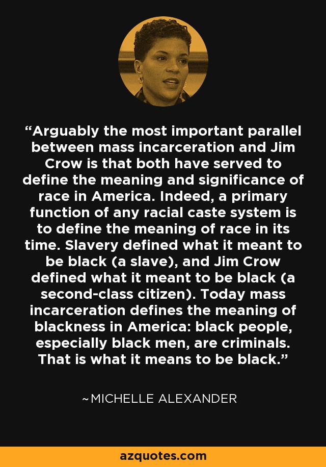 Arguably the most important parallel between mass incarceration and Jim Crow is that both have served to define the meaning and significance of race in America. Indeed, a primary function of any racial caste system is to define the meaning of race in its time. Slavery defined what it meant to be black (a slave), and Jim Crow defined what it meant to be black (a second-class citizen). Today mass incarceration defines the meaning of blackness in America: black people, especially black men, are criminals. That is what it means to be black. - Michelle Alexander