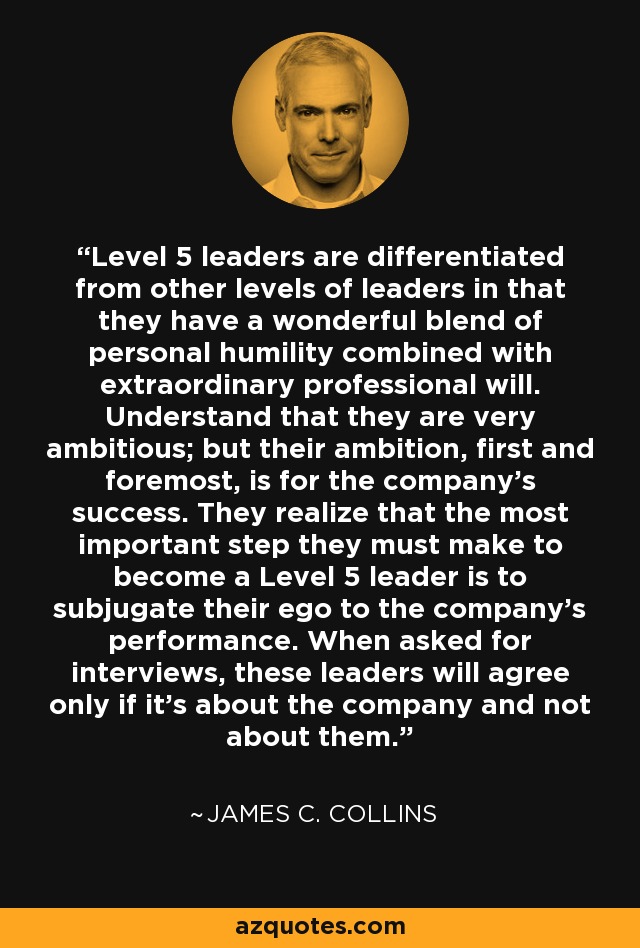 Level 5 leaders are differentiated from other levels of leaders in that they have a wonderful blend of personal humility combined with extraordinary professional will. Understand that they are very ambitious; but their ambition, first and foremost, is for the company's success. They realize that the most important step they must make to become a Level 5 leader is to subjugate their ego to the company's performance. When asked for interviews, these leaders will agree only if it's about the company and not about them. - James C. Collins