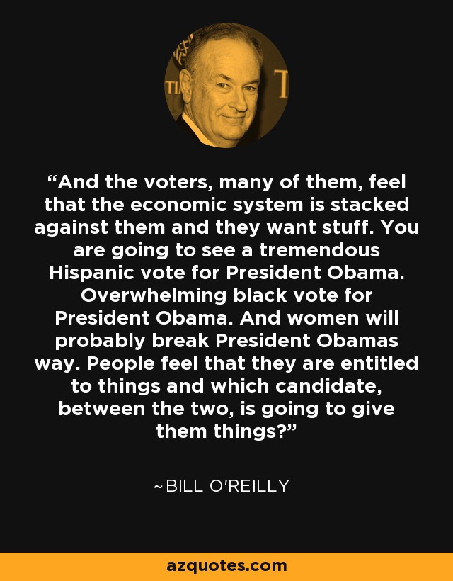 And the voters, many of them, feel that the economic system is stacked against them and they want stuff. You are going to see a tremendous Hispanic vote for President Obama. Overwhelming black vote for President Obama. And women will probably break President Obamas way. People feel that they are entitled to things and which candidate, between the two, is going to give them things? - Bill O'Reilly