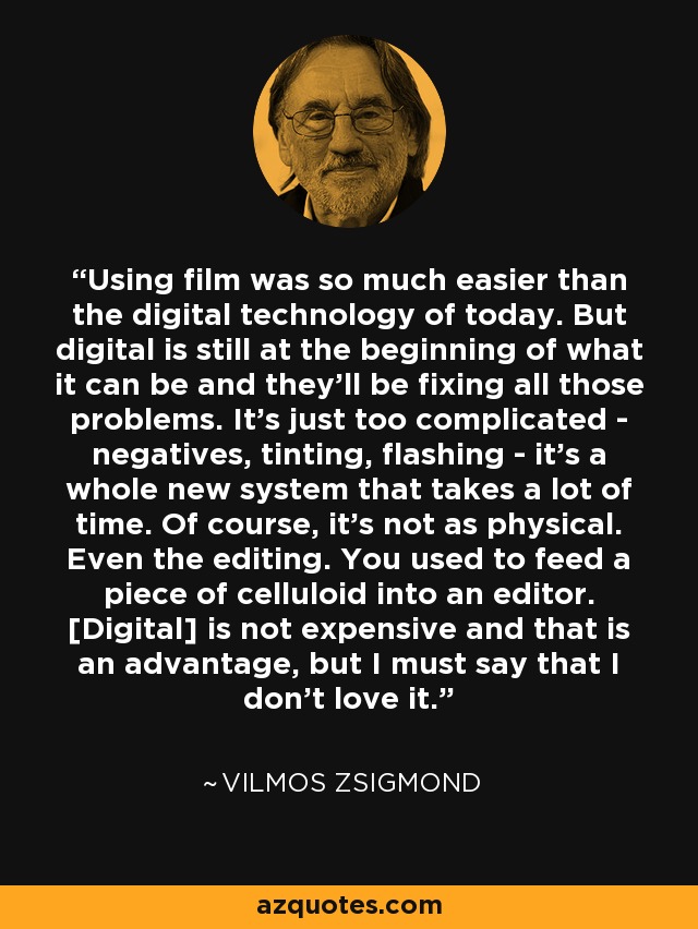 Using film was so much easier than the digital technology of today. But digital is still at the beginning of what it can be and they'll be fixing all those problems. It's just too complicated - negatives, tinting, flashing - it's a whole new system that takes a lot of time. Of course, it's not as physical. Even the editing. You used to feed a piece of celluloid into an editor. [Digital] is not expensive and that is an advantage, but I must say that I don't love it. - Vilmos Zsigmond