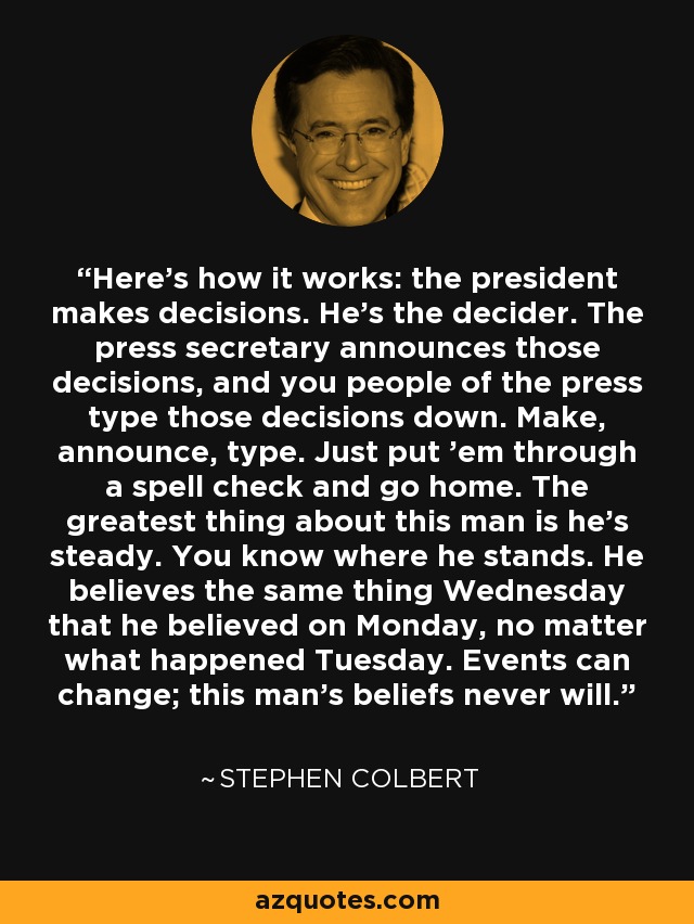 Here's how it works: the president makes decisions. He's the decider. The press secretary announces those decisions, and you people of the press type those decisions down. Make, announce, type. Just put 'em through a spell check and go home. The greatest thing about this man is he's steady. You know where he stands. He believes the same thing Wednesday that he believed on Monday, no matter what happened Tuesday. Events can change; this man's beliefs never will. - Stephen Colbert