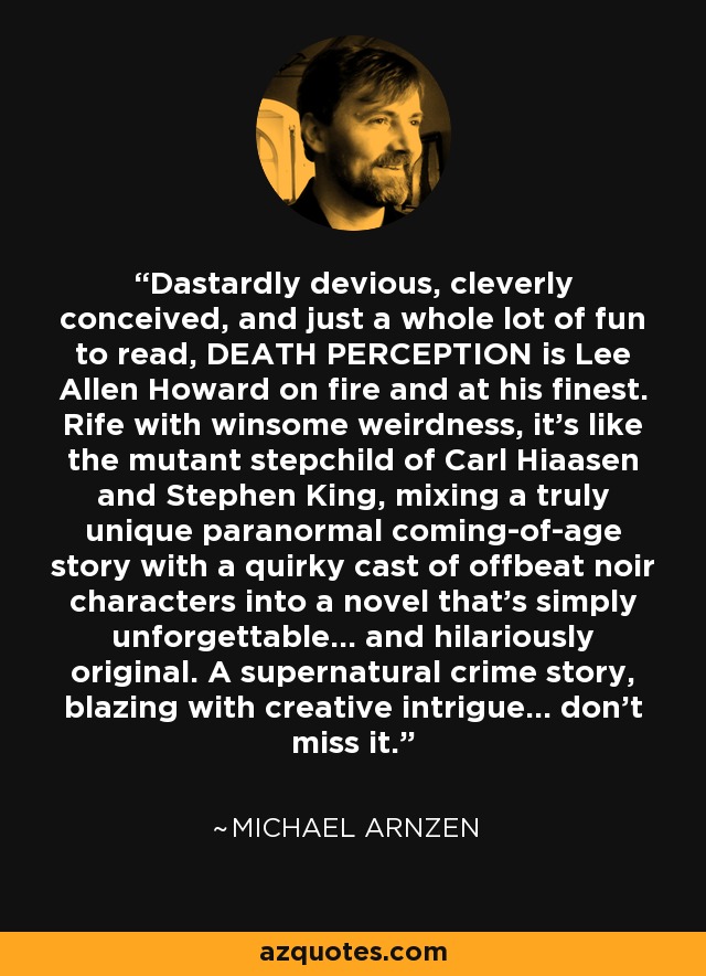Dastardly devious, cleverly conceived, and just a whole lot of fun to read, DEATH PERCEPTION is Lee Allen Howard on fire and at his finest. Rife with winsome weirdness, it's like the mutant stepchild of Carl Hiaasen and Stephen King, mixing a truly unique paranormal coming-of-age story with a quirky cast of offbeat noir characters into a novel that's simply unforgettable... and hilariously original. A supernatural crime story, blazing with creative intrigue... don't miss it. - Michael Arnzen