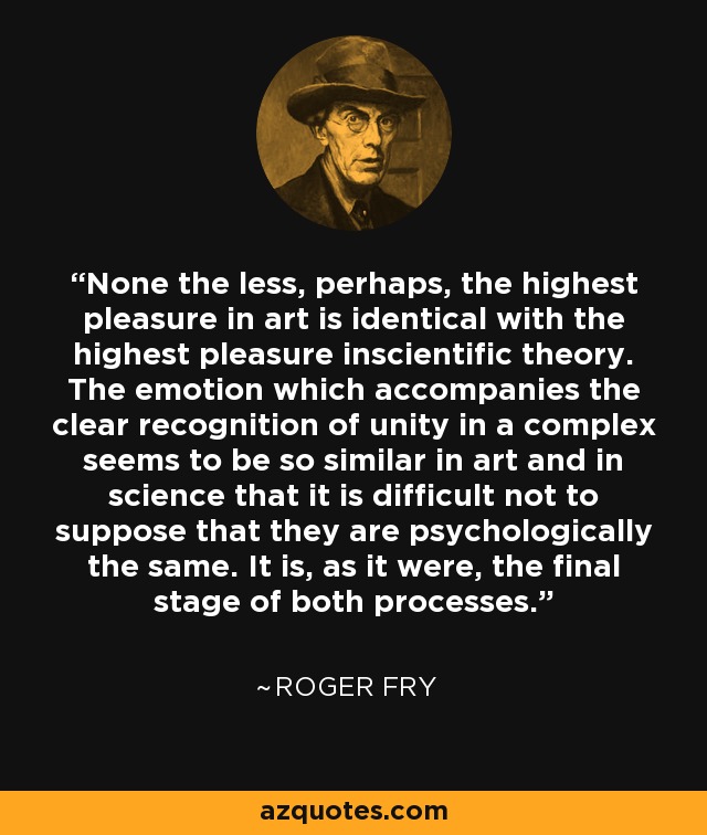 None the less, perhaps, the highest pleasure in art is identical with the highest pleasure inscientific theory. The emotion which accompanies the clear recognition of unity in a complex seems to be so similar in art and in science that it is difficult not to suppose that they are psychologically the same. It is, as it were, the final stage of both processes. - Roger Fry