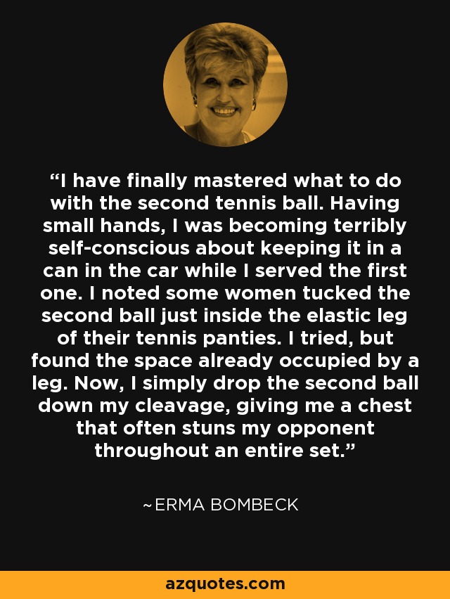 I have finally mastered what to do with the second tennis ball. Having small hands, I was becoming terribly self-conscious about keeping it in a can in the car while I served the first one. I noted some women tucked the second ball just inside the elastic leg of their tennis panties. I tried, but found the space already occupied by a leg. Now, I simply drop the second ball down my cleavage, giving me a chest that often stuns my opponent throughout an entire set. - Erma Bombeck