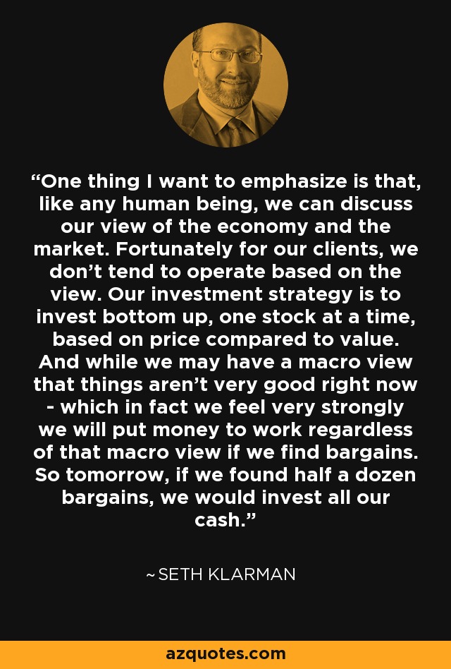 One thing I want to emphasize is that, like any human being, we can discuss our view of the economy and the market. Fortunately for our clients, we don't tend to operate based on the view. Our investment strategy is to invest bottom up, one stock at a time, based on price compared to value. And while we may have a macro view that things aren't very good right now - which in fact we feel very strongly we will put money to work regardless of that macro view if we find bargains. So tomorrow, if we found half a dozen bargains, we would invest all our cash. - Seth Klarman