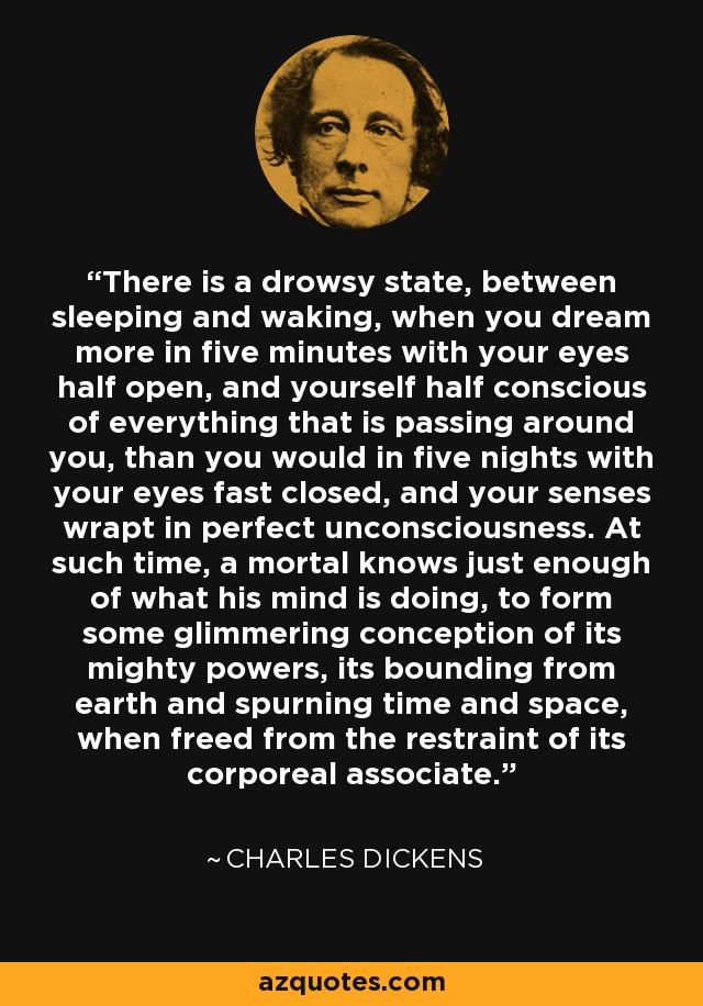 There is a drowsy state, between sleeping and waking, when you dream more in five minutes with your eyes half open, and yourself half conscious of everything that is passing around you, than you would in five nights with your eyes fast closed, and your senses wrapt in perfect unconsciousness. At such time, a mortal knows just enough of what his mind is doing, to form some glimmering conception of its mighty powers, its bounding from earth and spurning time and space, when freed from the restraint of its corporeal associate. - Charles Dickens
