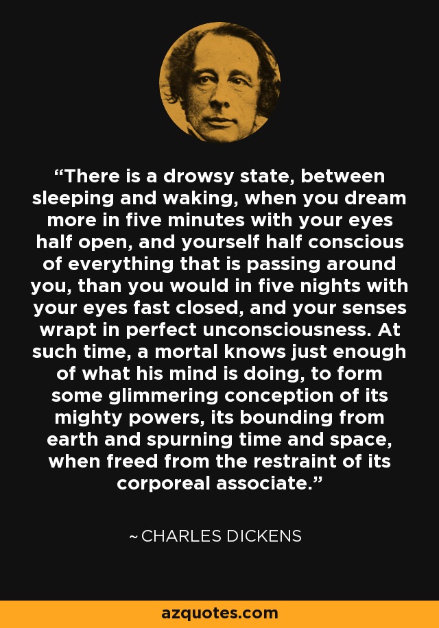 There is a drowsy state, between sleeping and waking, when you dream more in five minutes with your eyes half open, and yourself half conscious of everything that is passing around you, than you would in five nights with your eyes fast closed, and your senses wrapt in perfect unconsciousness. At such time, a mortal knows just enough of what his mind is doing, to form some glimmering conception of its mighty powers, its bounding from earth and spurning time and space, when freed from the restraint of its corporeal associate. - Charles Dickens