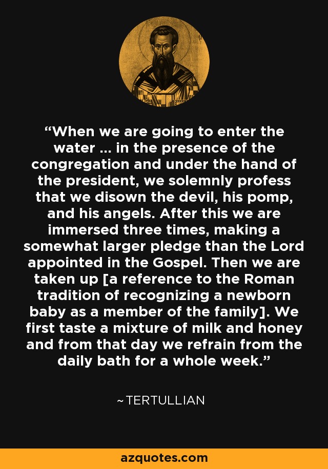 When we are going to enter the water ... in the presence of the congregation and under the hand of the president, we solemnly profess that we disown the devil, his pomp, and his angels. After this we are immersed three times, making a somewhat larger pledge than the Lord appointed in the Gospel. Then we are taken up [a reference to the Roman tradition of recognizing a newborn baby as a member of the family]. We first taste a mixture of milk and honey and from that day we refrain from the daily bath for a whole week. - Tertullian