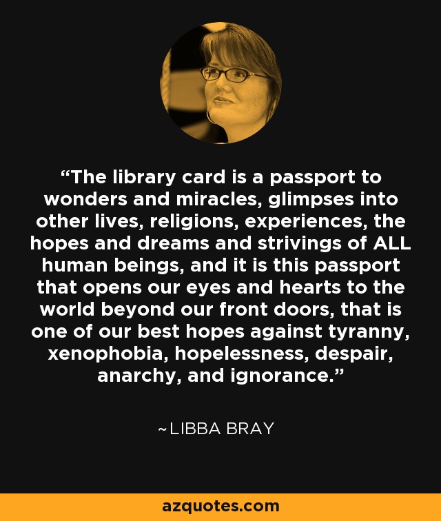 The library card is a passport to wonders and miracles, glimpses into other lives, religions, experiences, the hopes and dreams and strivings of ALL human beings, and it is this passport that opens our eyes and hearts to the world beyond our front doors, that is one of our best hopes against tyranny, xenophobia, hopelessness, despair, anarchy, and ignorance. - Libba Bray