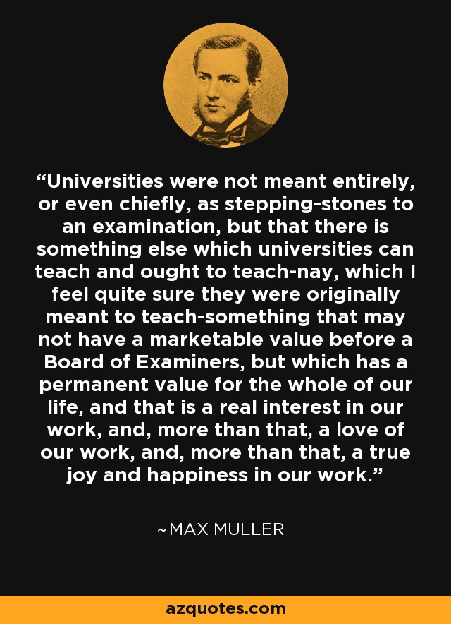 Universities were not meant entirely, or even chiefly, as stepping-stones to an examination, but that there is something else which universities can teach and ought to teach-nay, which I feel quite sure they were originally meant to teach-something that may not have a marketable value before a Board of Examiners, but which has a permanent value for the whole of our life, and that is a real interest in our work, and, more than that, a love of our work, and, more than that, a true joy and happiness in our work. - Max Muller