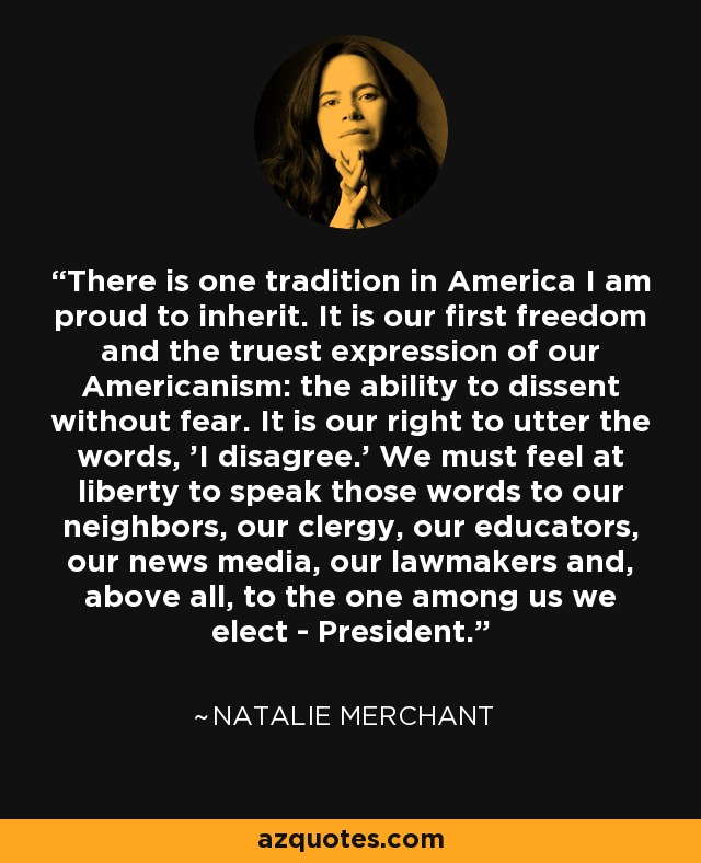 There is one tradition in America I am proud to inherit. It is our first freedom and the truest expression of our Americanism: the ability to dissent without fear. It is our right to utter the words, 'I disagree.' We must feel at liberty to speak those words to our neighbors, our clergy, our educators, our news media, our lawmakers and, above all, to the one among us we elect - President. - Natalie Merchant