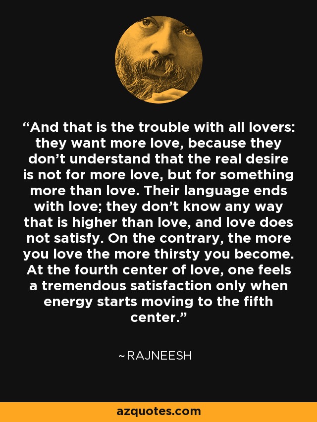 And that is the trouble with all lovers: they want more love, because they don't understand that the real desire is not for more love, but for something more than love. Their language ends with love; they don't know any way that is higher than love, and love does not satisfy. On the contrary, the more you love the more thirsty you become. At the fourth center of love, one feels a tremendous satisfaction only when energy starts moving to the fifth center. - Rajneesh