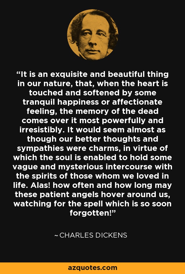 It is an exquisite and beautiful thing in our nature, that, when the heart is touched and softened by some tranquil happiness or affectionate feeling, the memory of the dead comes over it most powerfully and irresistibly. It would seem almost as though our better thoughts and sympathies were charms, in virtue of which the soul is enabled to hold some vague and mysterious intercourse with the spirits of those whom we loved in life. Alas! how often and how long may these patient angels hover around us, watching for the spell which is so soon forgotten! - Charles Dickens