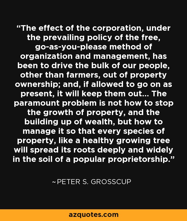 The effect of the corporation, under the prevailing policy of the free, go-as-you-please method of organization and management, has been to drive the bulk of our people, other than farmers, out of property ownership; and, if allowed to go on as present, it will keep them out... The paramount problem is not how to stop the growth of property, and the building up of wealth, but how to manage it so that every species of property, like a healthy growing tree will spread its roots deeply and widely in the soil of a popular proprietorship. - Peter S. Grosscup