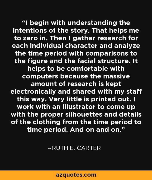 I begin with understanding the intentions of the story. That helps me to zero in. Then I gather research for each individual character and analyze the time period with comparisons to the figure and the facial structure. It helps to be comfortable with computers because the massive amount of research is kept electronically and shared with my staff this way. Very little is printed out. I work with an illustrator to come up with the proper silhouettes and details of the clothing from the time period to time period. And on and on. - Ruth E. Carter