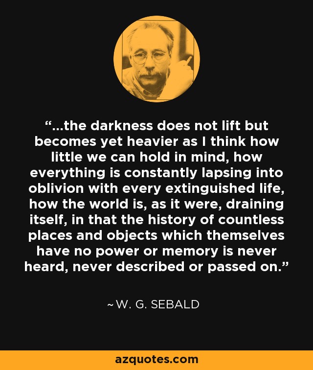 ...the darkness does not lift but becomes yet heavier as I think how little we can hold in mind, how everything is constantly lapsing into oblivion with every extinguished life, how the world is, as it were, draining itself, in that the history of countless places and objects which themselves have no power or memory is never heard, never described or passed on. - W. G. Sebald